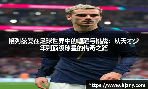 格列兹曼在足球世界中的崛起与挑战：从天才少年到顶级球星的传奇之路